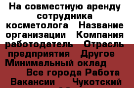 На совместную аренду сотрудника косметолога › Название организации ­ Компания-работодатель › Отрасль предприятия ­ Другое › Минимальный оклад ­ 25 000 - Все города Работа » Вакансии   . Чукотский АО